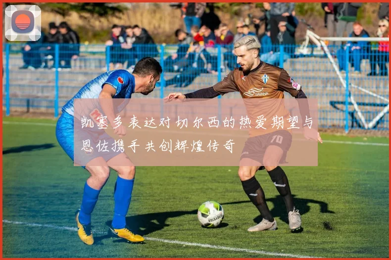 凯塞多表达对切尔西的热爱期望与恩佐携手共创辉煌传奇