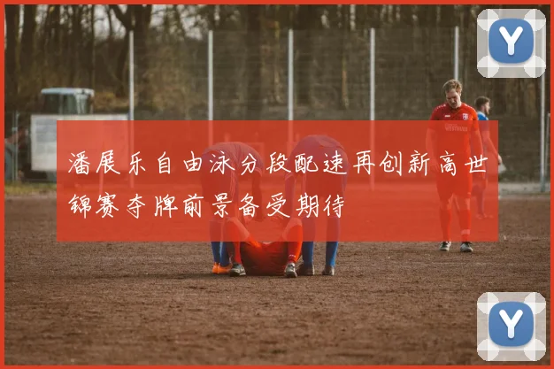 潘展乐自由泳分段配速再创新高世锦赛夺牌前景备受期待