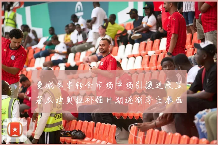 曼城冬季转会市场中场引援进展显著瓜迪奥拉补强计划逐渐浮出水面