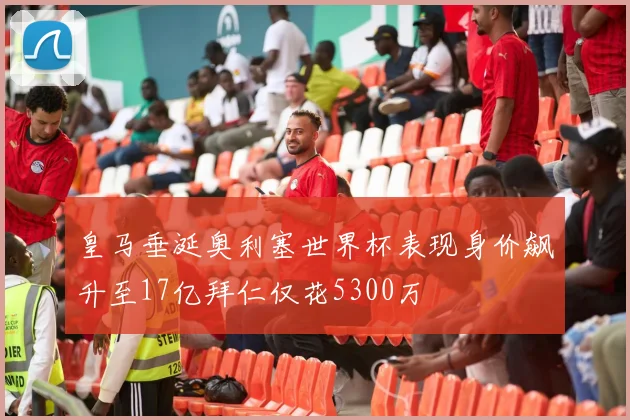 皇马垂涎奥利塞世界杯表现身价飙升至17亿拜仁仅花5300万