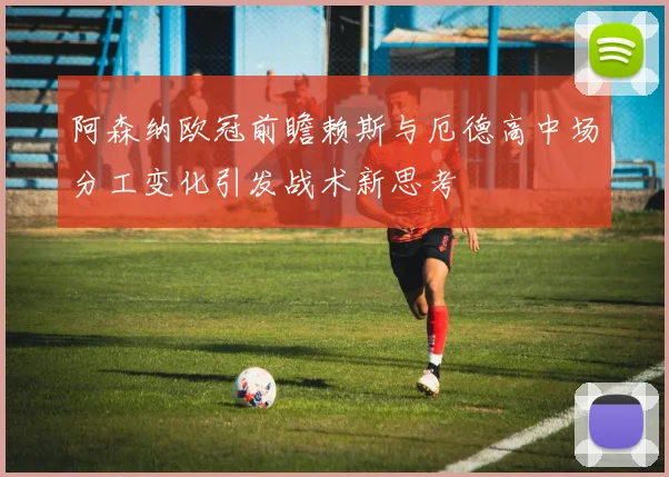 阿森纳欧冠前瞻赖斯与厄德高中场分工变化引发战术新思考