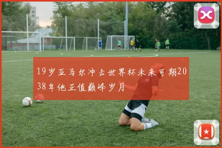 19岁亚马尔冲击世界杯未来可期2038年他正值巅峰岁月
