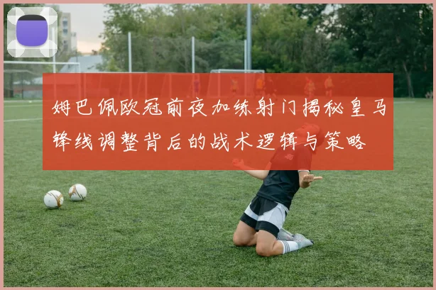 姆巴佩欧冠前夜加练射门揭秘皇马锋线调整背后的战术逻辑与策略