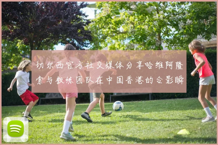 切尔西官方社交媒体分享哈维阿隆索与教练团队在中国香港的合影瞬间